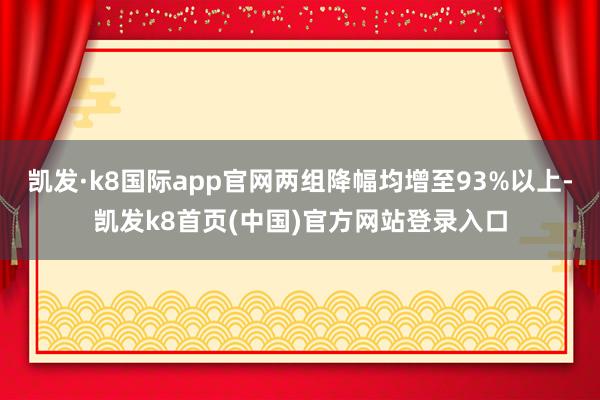 凯发·k8国际app官网两组降幅均增至93%以上-凯发k8首页(中国)官方网站登录入口