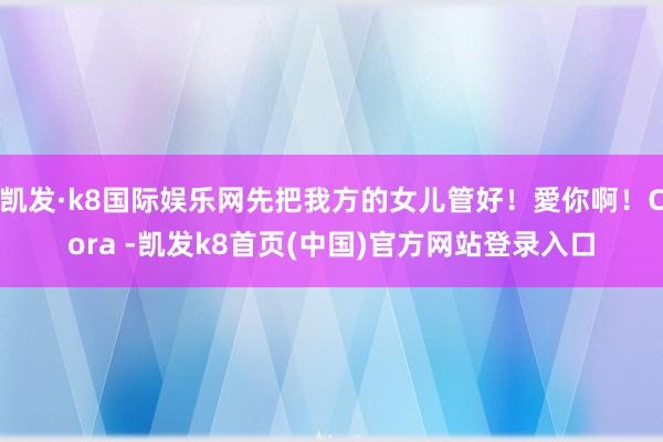 凯发·k8国际娱乐网先把我方的女儿管好！愛你啊！Cora -凯发k8首页(中国)官方网站登录入口