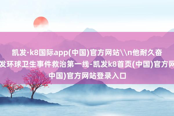 凯发·k8国际app(中国)官方网站\n他耐久奋战在要紧突发环球卫生事件救治第一线-凯发k8首页(中国)官方网站登录入口