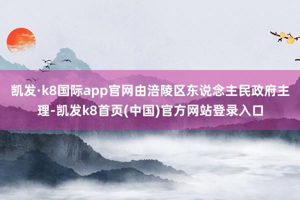 凯发·k8国际app官网由涪陵区东说念主民政府主理-凯发k8首页(中国)官方网站登录入口