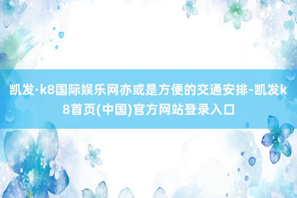 凯发·k8国际娱乐网亦或是方便的交通安排-凯发k8首页(中国)官方网站登录入口