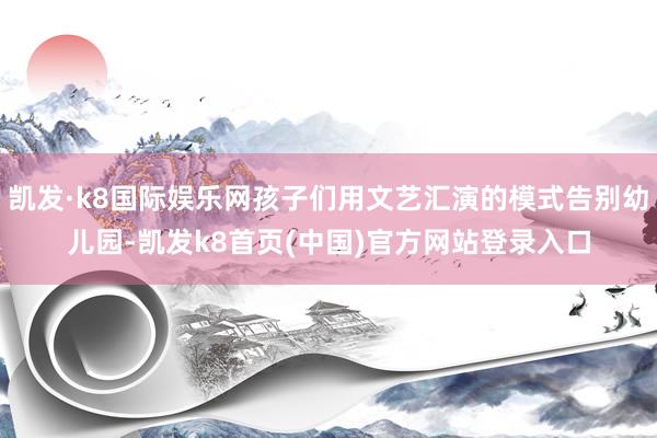 凯发·k8国际娱乐网孩子们用文艺汇演的模式告别幼儿园-凯发k8首页(中国)官方网站登录入口