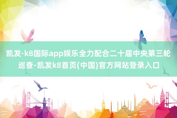 凯发·k8国际app娱乐全力配合二十届中央第三轮巡查-凯发k8首页(中国)官方网站登录入口