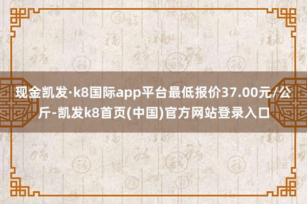 现金凯发·k8国际app平台最低报价37.00元/公斤-凯发k8首页(中国)官方网站登录入口
