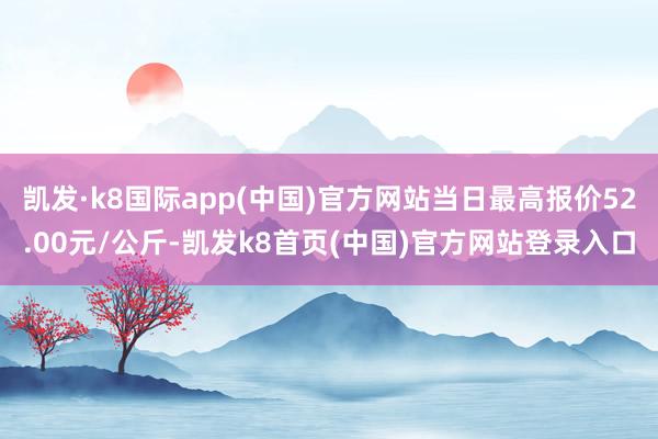 凯发·k8国际app(中国)官方网站当日最高报价52.00元/公斤-凯发k8首页(中国)官方网站登录入口