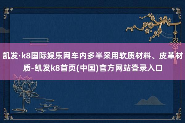 凯发·k8国际娱乐网车内多半采用软质材料、皮革材质-凯发k8首页(中国)官方网站登录入口