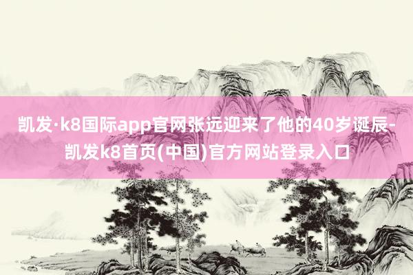 凯发·k8国际app官网张远迎来了他的40岁诞辰-凯发k8首页(中国)官方网站登录入口