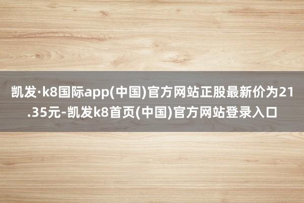 凯发·k8国际app(中国)官方网站正股最新价为21.35元-凯发k8首页(中国)官方网站登录入口