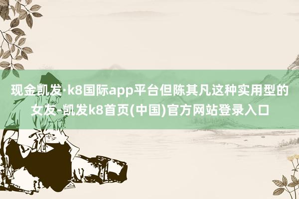现金凯发·k8国际app平台但陈其凡这种实用型的女友-凯发k8首页(中国)官方网站登录入口