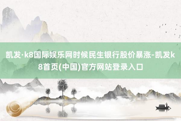 凯发·k8国际娱乐网时候民生银行股价暴涨-凯发k8首页(中国)官方网站登录入口