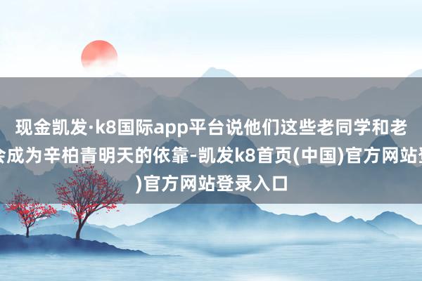 现金凯发·k8国际app平台说他们这些老同学和老一又友会成为辛柏青明天的依靠-凯发k8首页(中国)官方网站登录入口