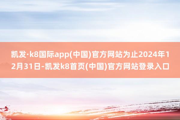 凯发·k8国际app(中国)官方网站为止2024年12月31日-凯发k8首页(中国)官方网站登录入口