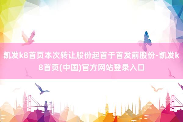 凯发k8首页本次转让股份起首于首发前股份-凯发k8首页(中国)官方网站登录入口