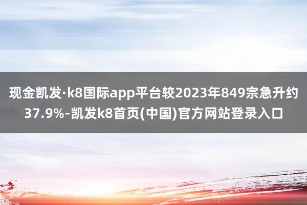 现金凯发·k8国际app平台较2023年849宗急升约37.9%-凯发k8首页(中国)官方网站登录入口