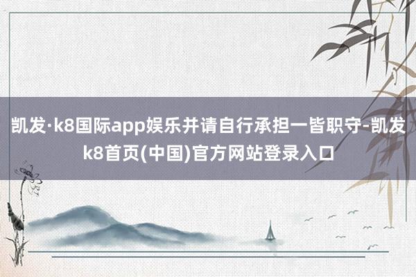 凯发·k8国际app娱乐并请自行承担一皆职守-凯发k8首页(中国)官方网站登录入口