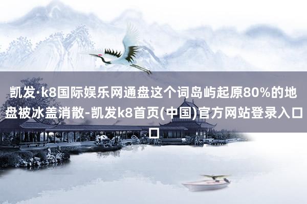 凯发·k8国际娱乐网通盘这个词岛屿起原80%的地盘被冰盖消散-凯发k8首页(中国)官方网站登录入口