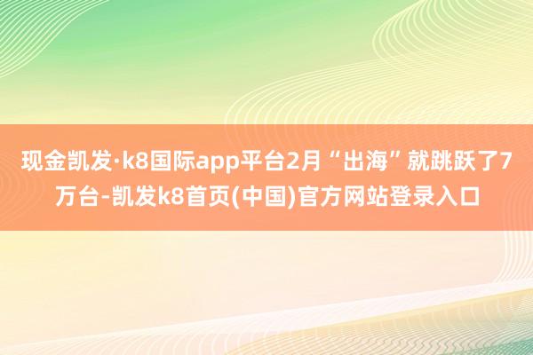 现金凯发·k8国际app平台2月“出海”就跳跃了7万台-凯发k8首页(中国)官方网站登录入口