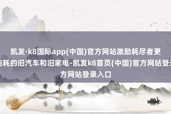 凯发·k8国际app(中国)官方网站激励耗尽者更换高能耗的旧汽车和旧家电-凯发k8首页(中国)官方网站登录入口