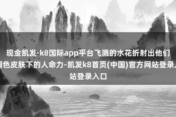 现金凯发·k8国际app平台飞溅的水花折射出他们古铜色皮肤下的人命力-凯发k8首页(中国)官方网站登录入口
