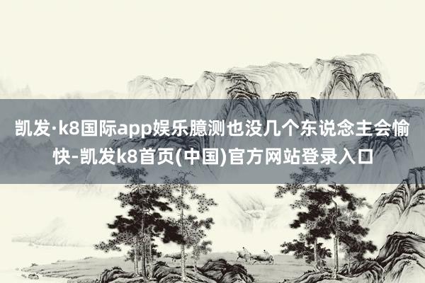 凯发·k8国际app娱乐臆测也没几个东说念主会愉快-凯发k8首页(中国)官方网站登录入口