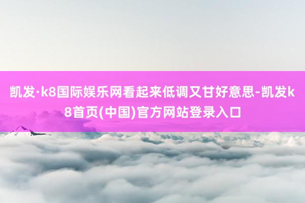 凯发·k8国际娱乐网看起来低调又甘好意思-凯发k8首页(中国)官方网站登录入口