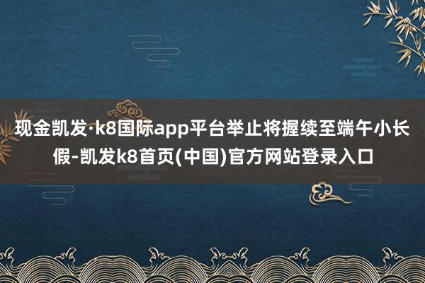 现金凯发·k8国际app平台举止将握续至端午小长假-凯发k8首页(中国)官方网站登录入口