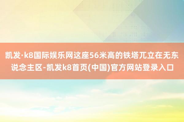 凯发·k8国际娱乐网这座56米高的铁塔兀立在无东说念主区-凯发k8首页(中国)官方网站登录入口