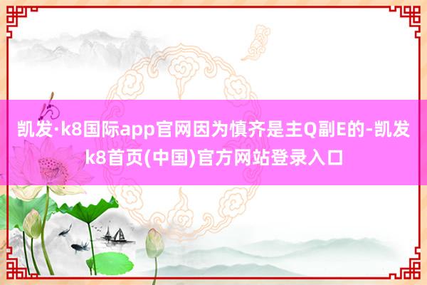凯发·k8国际app官网因为慎齐是主Q副E的-凯发k8首页(中国)官方网站登录入口