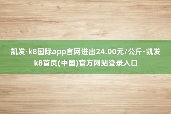凯发·k8国际app官网进出24.00元/公斤-凯发k8首页(中国)官方网站登录入口