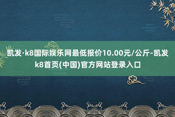 凯发·k8国际娱乐网最低报价10.00元/公斤-凯发k8首页(中国)官方网站登录入口