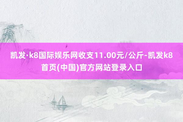 凯发·k8国际娱乐网收支11.00元/公斤-凯发k8首页(中国)官方网站登录入口