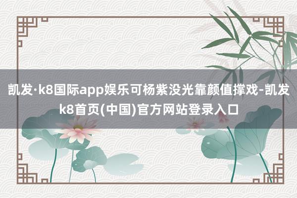 凯发·k8国际app娱乐可杨紫没光靠颜值撑戏-凯发k8首页(中国)官方网站登录入口
