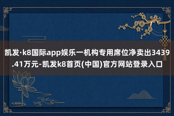 凯发·k8国际app娱乐一机构专用席位净卖出3439.41万元-凯发k8首页(中国)官方网站登录入口
