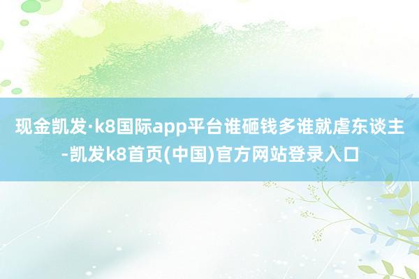 现金凯发·k8国际app平台谁砸钱多谁就虐东谈主-凯发k8首页(中国)官方网站登录入口