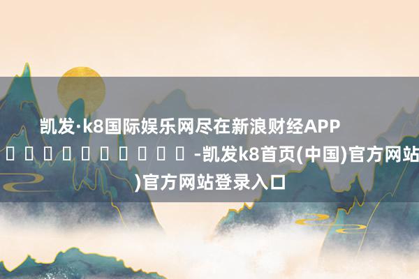 凯发·k8国际娱乐网尽在新浪财经APP            													-凯发k8首页(中国)官方网站登录入口