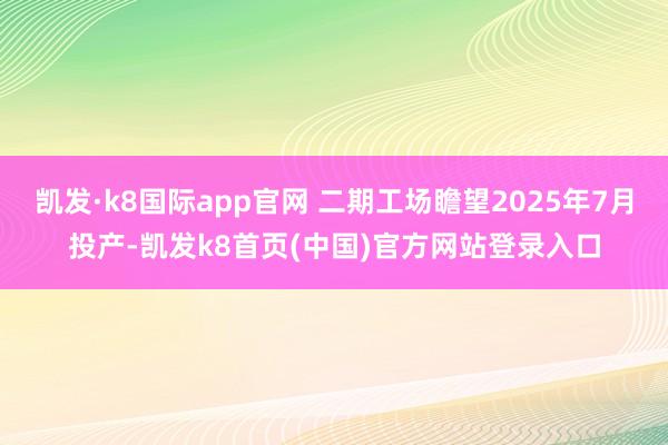 凯发·k8国际app官网 二期工场瞻望2025年7月投产-凯发k8首页(中国)官方网站登录入口