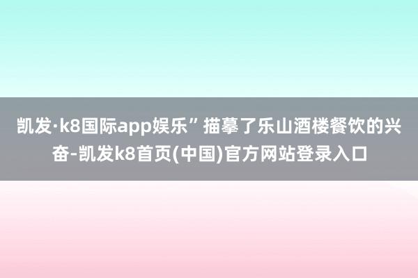凯发·k8国际app娱乐”描摹了乐山酒楼餐饮的兴奋-凯发k8首页(中国)官方网站登录入口