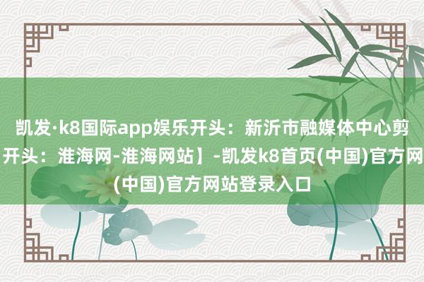 凯发·k8国际app娱乐开头：新沂市融媒体中心剪辑：张婷【开头：淮海网-淮海网站】-凯发k8首页(中国)官方网站登录入口