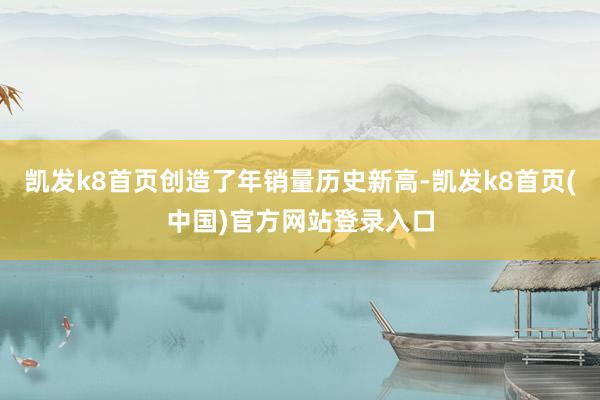 凯发k8首页创造了年销量历史新高-凯发k8首页(中国)官方网站登录入口