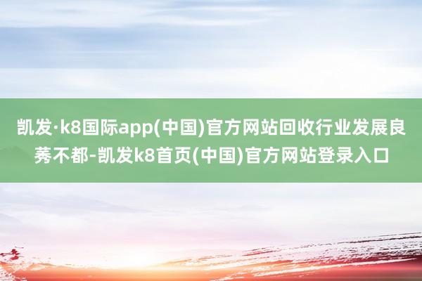 凯发·k8国际app(中国)官方网站回收行业发展良莠不都-凯发k8首页(中国)官方网站登录入口