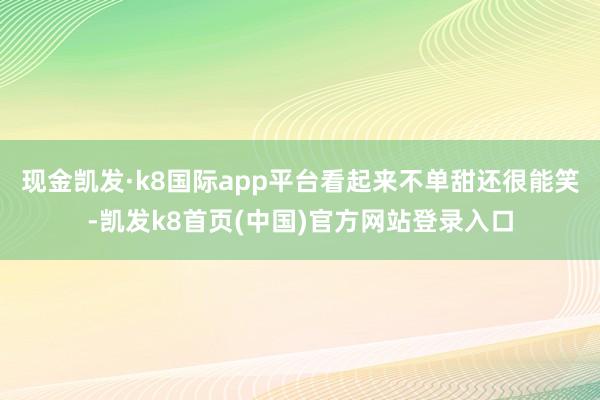 现金凯发·k8国际app平台看起来不单甜还很能笑-凯发k8首页(中国)官方网站登录入口