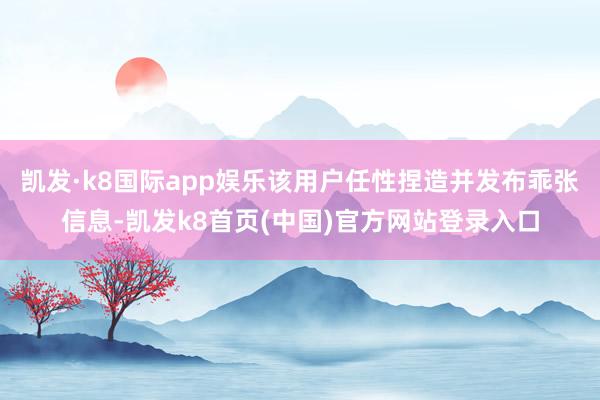 凯发·k8国际app娱乐该用户任性捏造并发布乖张信息-凯发k8首页(中国)官方网站登录入口