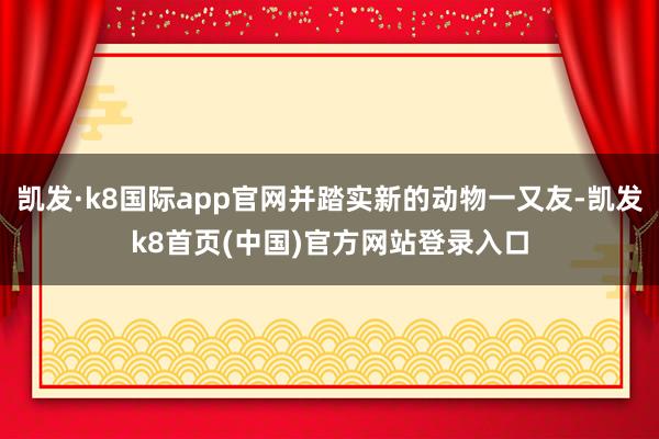 凯发·k8国际app官网并踏实新的动物一又友-凯发k8首页(中国)官方网站登录入口