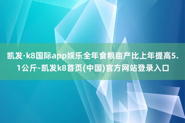 凯发·k8国际app娱乐全年食粮亩产比上年提高5.1公斤-凯发k8首页(中国)官方网站登录入口