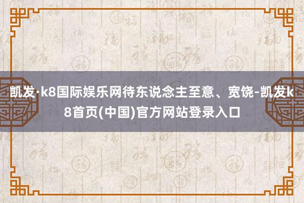 凯发·k8国际娱乐网待东说念主至意、宽饶-凯发k8首页(中国)官方网站登录入口
