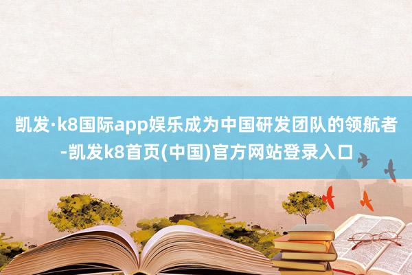 凯发·k8国际app娱乐成为中国研发团队的领航者-凯发k8首页(中国)官方网站登录入口