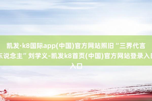 凯发·k8国际app(中国)官方网站照旧“三界代言东说念主”刘学义-凯发k8首页(中国)官方网站登录入口