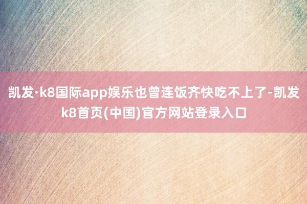 凯发·k8国际app娱乐也曾连饭齐快吃不上了-凯发k8首页(中国)官方网站登录入口