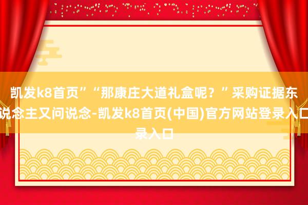 凯发k8首页”“那康庄大道礼盒呢？”采购证据东说念主又问说念-凯发k8首页(中国)官方网站登录入口