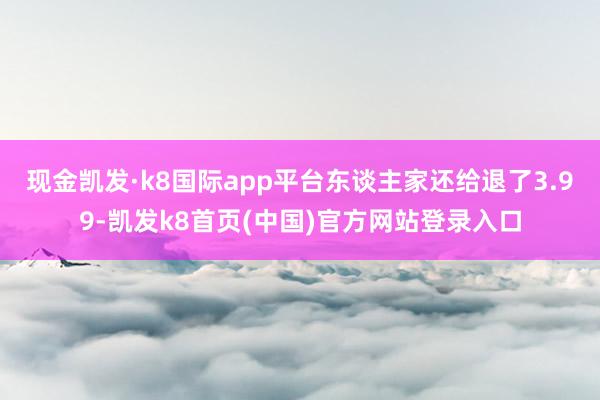 现金凯发·k8国际app平台东谈主家还给退了3.99-凯发k8首页(中国)官方网站登录入口